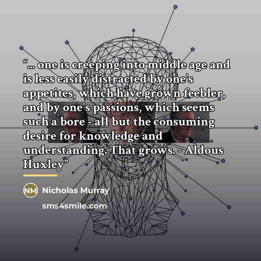 “... one is creeping into middle age and is less easily distracted by one's appetites, which have grown feebler, and by one's passions, which seems such a bore - all but the consuming desire for knowledge and understanding. That grows. - Aldous Huxley” quote by Nicholas Murray