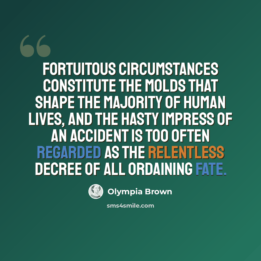 “Fortuitous circumstances constitute the molds that shape the majority of human lives, and the hasty impress of an accident is too often regarded as the relentless decree of all ordaining fate.” quote by Olympia Brown