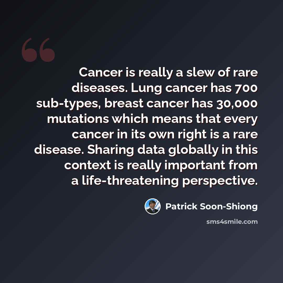 “Cancer is really a slew of rare diseases. Lung cancer has 700 sub-types, breast cancer has 30,000 mutations which means that every cancer in its own right is a rare disease. Sharing data globally in this context is really important from a life-threatening perspective.” quote by Patrick Soon-Shiong