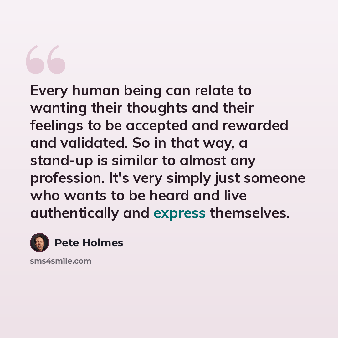 “Every human being can relate to wanting their thoughts and their feelings to be accepted and rewarded and validated. So in that way, a stand-up is similar to almost any profession. It's very simply just someone who wants to be heard and live authentically and express themselves.” quote by Pete Holmes