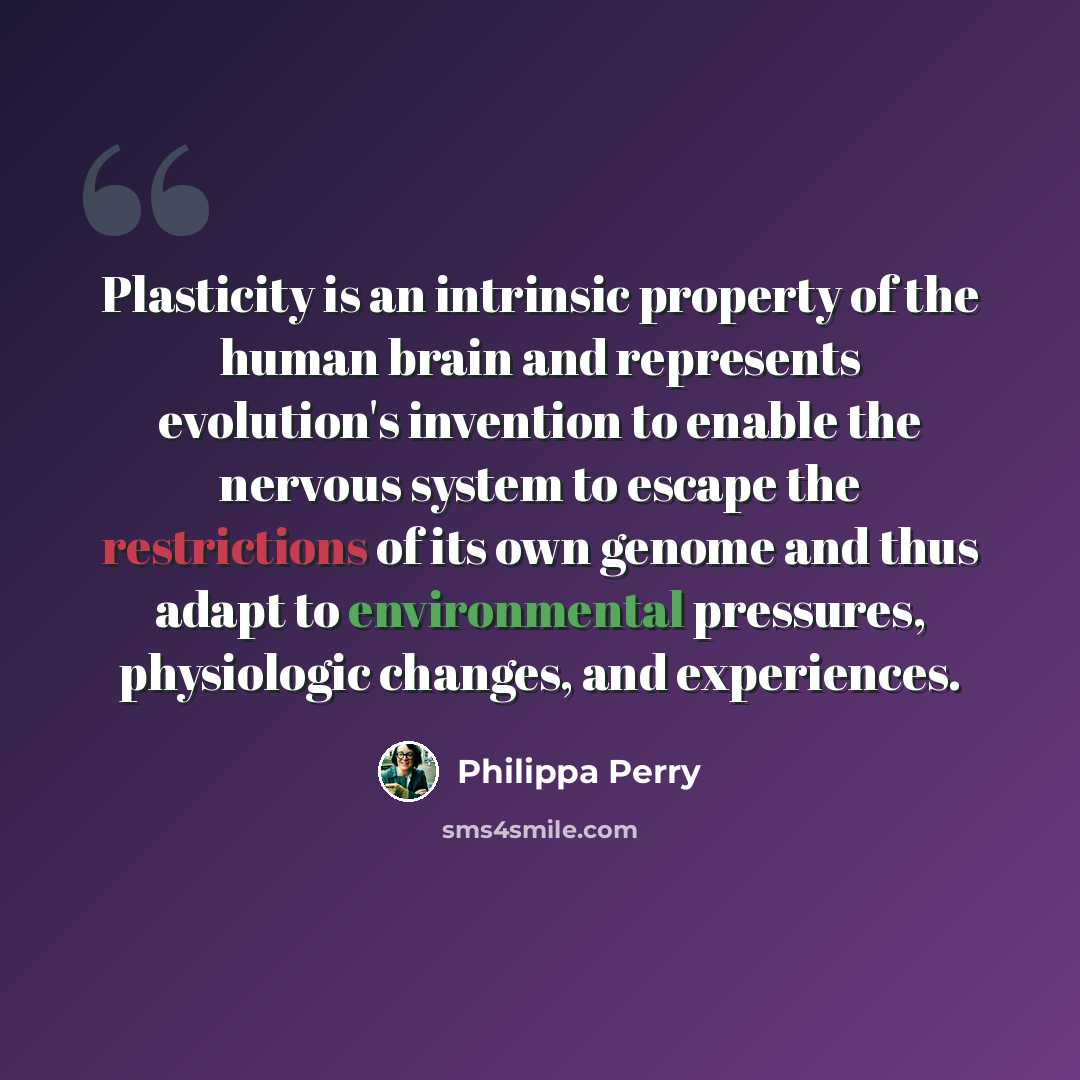 “Plasticity is an intrinsic property of the human brain and represents evolution's invention to enable the nervous system to escape the restrictions of its own genome and thus adapt to environmental pressures, physiologic changes, and experiences.” quote by Philippa Perry