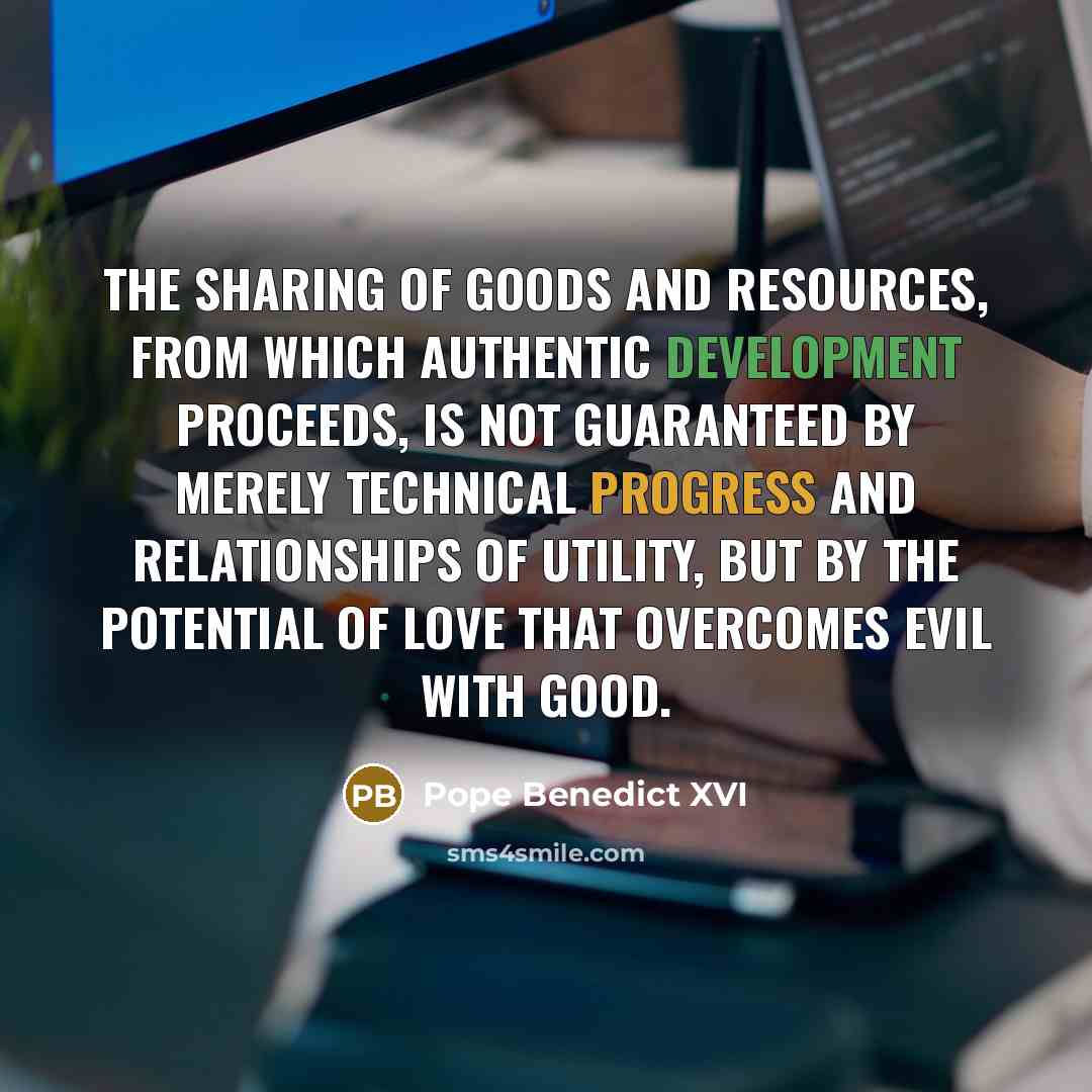 “The sharing of goods and resources, from which authentic development proceeds, is not guaranteed by merely technical progress and relationships of utility, but by the potential of love that overcomes evil with good.” quote by Pope Benedict XVI