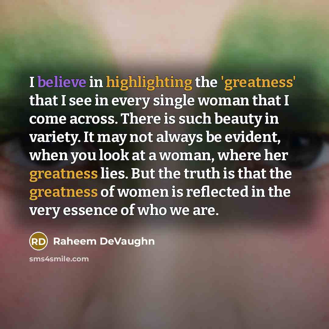 “I believe in highlighting the 'greatness' that I see in every single woman that I come across. There is such beauty in variety. It may not always be evident, when you look at a woman, where her greatness lies. But the truth is that the greatness of women is reflected in the very essence of who we…” quote by Raheem DeVaughn