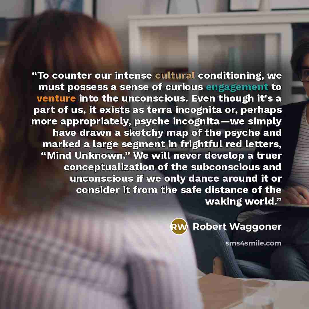 “To counter our intense cultural conditioning, we must possess a sense of curious engagement to venture into the unconscious. Even though it's a part of us, it exists as terra incognita or, perhaps more appropriately, psyche incognita—we simply have drawn a sketchy map of the psyche and marked a…” quote by Robert Waggoner