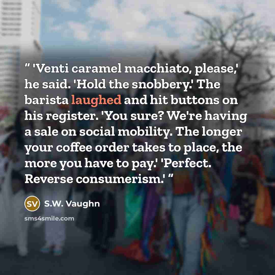 “'Venti caramel macchiato, please,' he said. 'Hold the snobbery.' The barista laughed and hit buttons on his register. 'You sure? We're having a sale on social mobility. The longer your coffee order takes to place, the more you have to pay.' 'Perfect. Reverse consumerism.'” quote by S.W. Vaughn