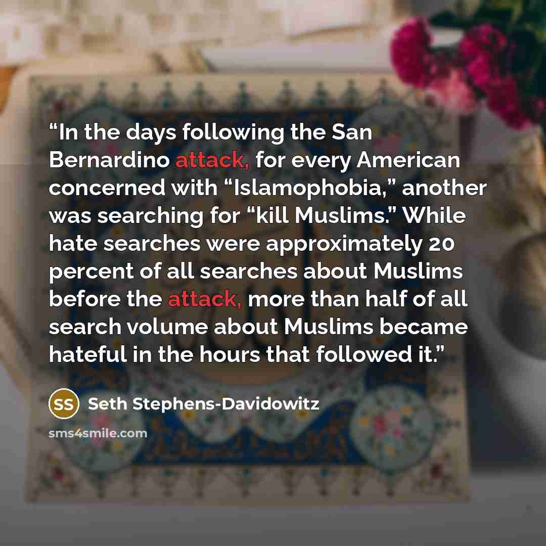 “In the days following the San Bernardino attack, for every American concerned with “Islamophobia,” another was searching for “kill Muslims.” While hate searches were approximately 20 percent of all searches about Muslims before the attack, more than half of all search volume about Muslims became…” quote by Seth Stephens-Davidowitz
