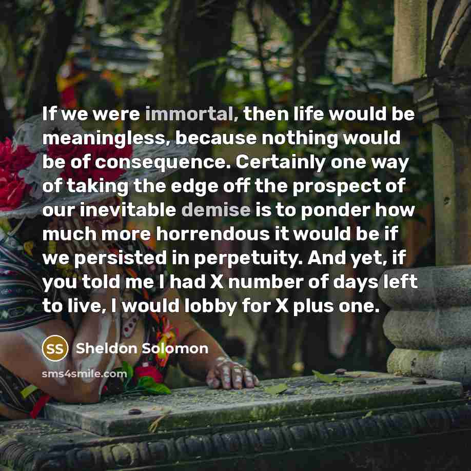 “If we were immortal, then life would be meaningless, because nothing would be of consequence. Certainly one way of taking the edge off the prospect of our inevitable demise is to ponder how much more horrendous it would be if we persisted in perpetuity. And yet, if you told me I had X number of…” quote by Sheldon Solomon