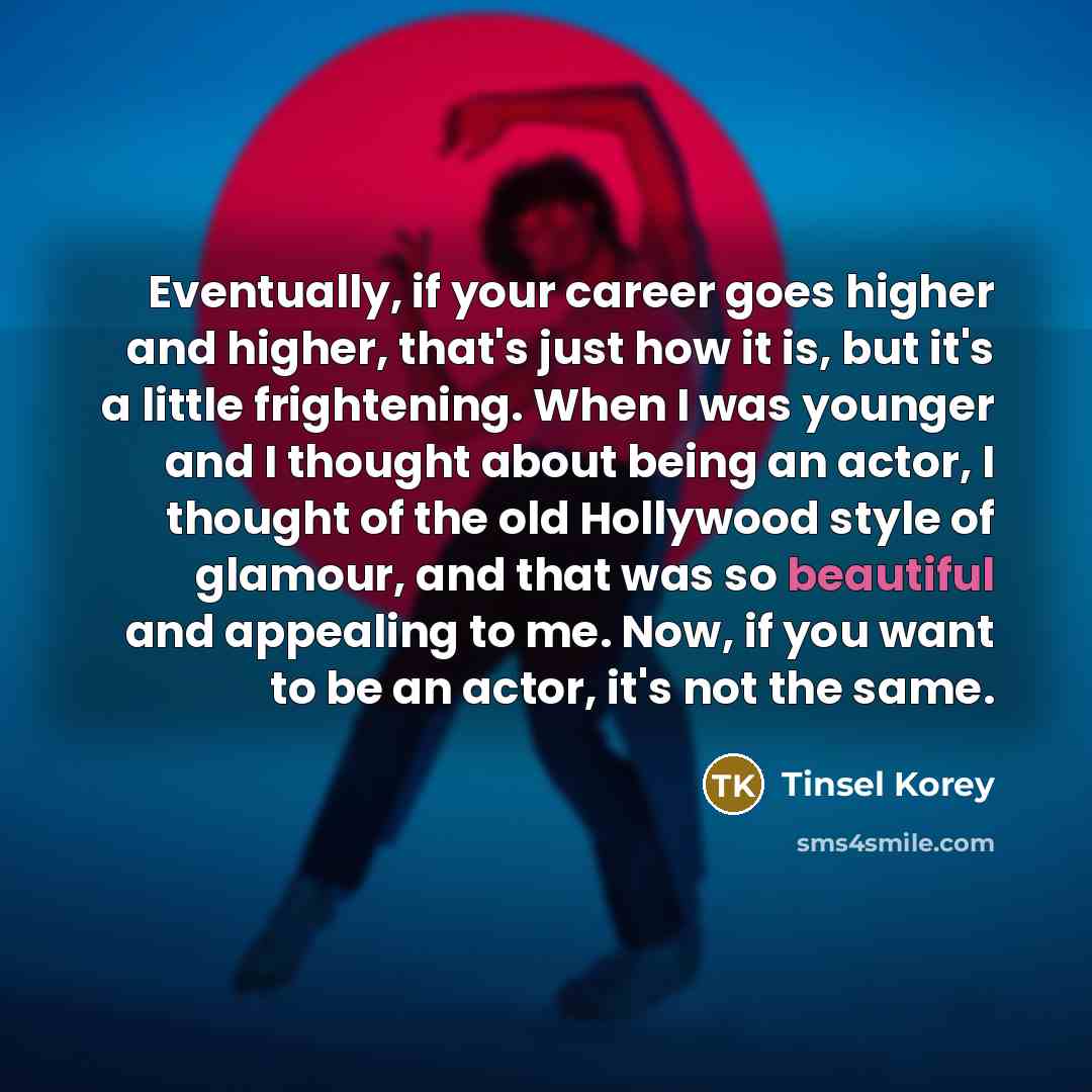 “Eventually, if your career goes higher and higher, that's just how it is, but it's a little frightening. When I was younger and I thought about being an actor, I thought of the old Hollywood style of glamour, and that was so beautiful and appealing to me. Now, if you want to be an actor, it's not…” quote by Tinsel Korey