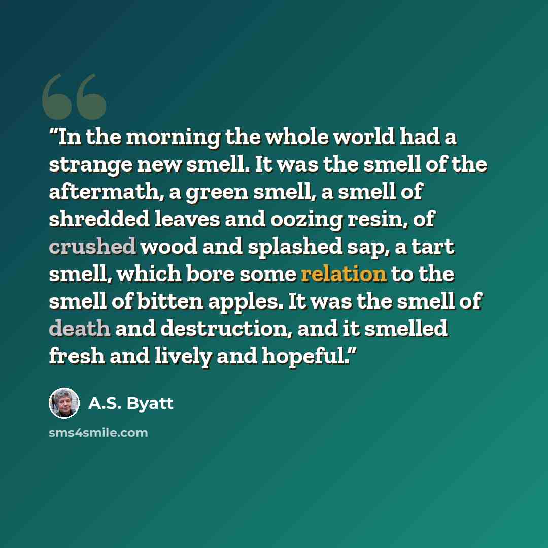 “In the morning the whole world had a strange new smell. It was the smell of the aftermath, a green smell, a smell of shredded leaves and oozing resin, of crushed wood and splashed sap, a tart smell, which bore some relation to the smell of bitten apples. It was the smell of death and destruction…” quote by A.S. Byatt