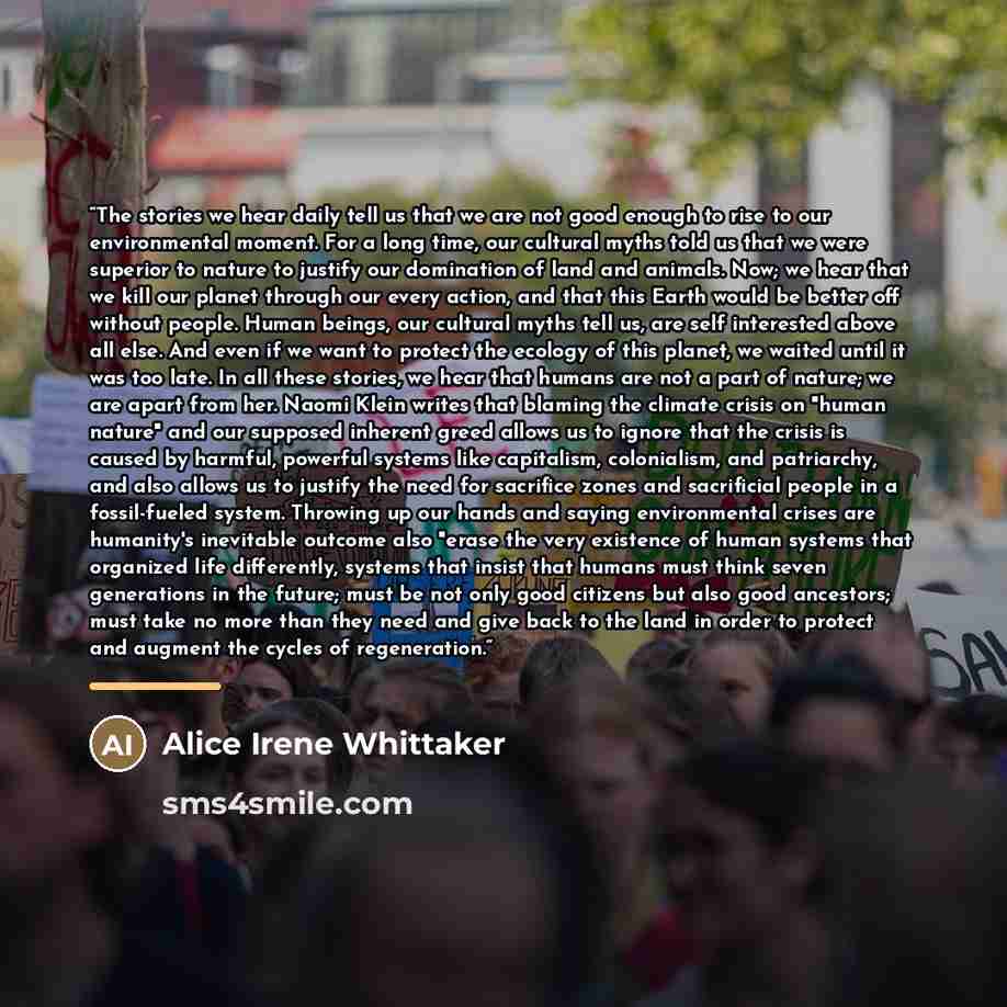 “The stories we hear daily tell us that we are not good enough to rise to our environmental moment. For a long time, our cultural myths told us that we were superior to nature to justify our domination of land and animals. Now; we hear that we kill our planet through our every action, and that this…” quote by Alice Irene Whittaker