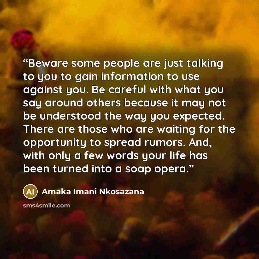 “Beware some people are just talking to you to gain information to use against you. Be careful with what you say around others because it may not be understood the way you expected. There are those who are waiting for the opportunity to spread rumors. And, with only a few words your life has been…” quote by Amaka Imani Nkosazana