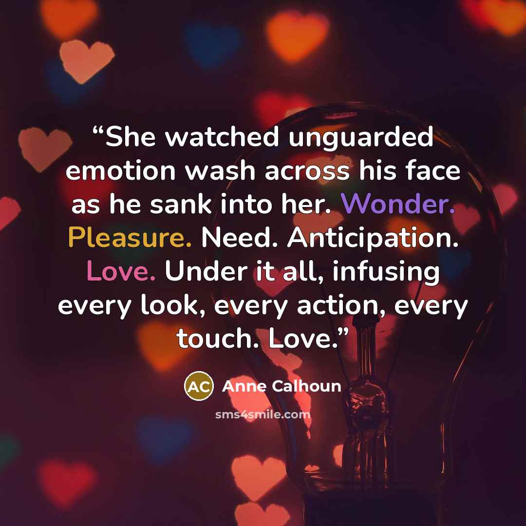 “She watched unguarded emotion wash across his face as he sank into her. Wonder. Pleasure. Need. Anticipation. Love. Under it all, infusing every look, every action, every touch. Love.” quote by Anne Calhoun