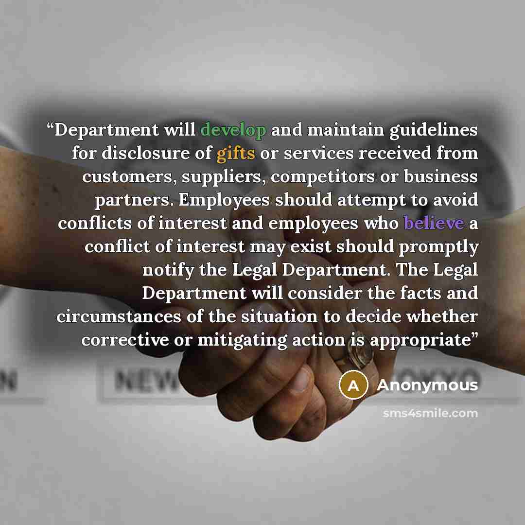 “Department will develop and maintain guidelines for disclosure of gifts or services received from customers, suppliers, competitors or business partners. Employees should attempt to avoid conflicts of interest and employees who believe a conflict of interest may exist should promptly notify the…” quote by Anonymous