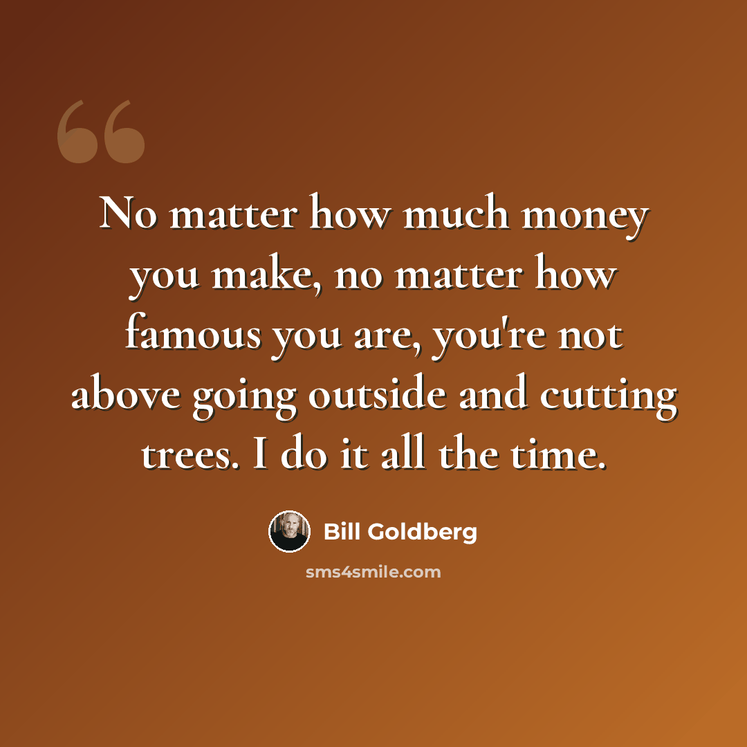 “No matter how much money you make, no matter how famous you are, you're not above going outside and cutting trees. I do it all the time.” quote by Bill Goldberg