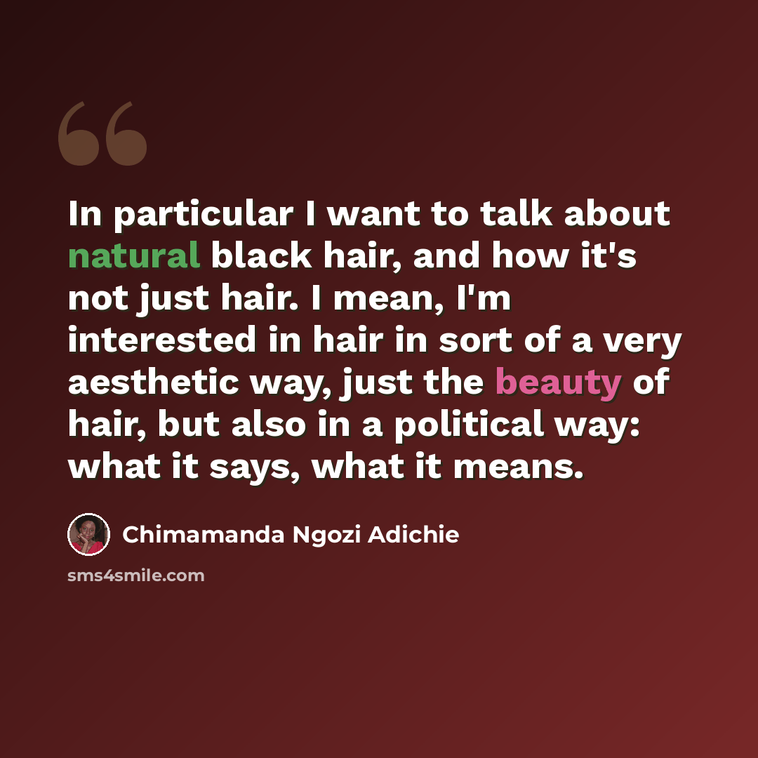 “In particular I want to talk about natural black hair, and how it's not just hair. I mean, I'm interested in hair in sort of a very aesthetic way, just the beauty of hair, but also in a political way: what it says, what it means.” quote by Chimamanda Ngozi Adichie