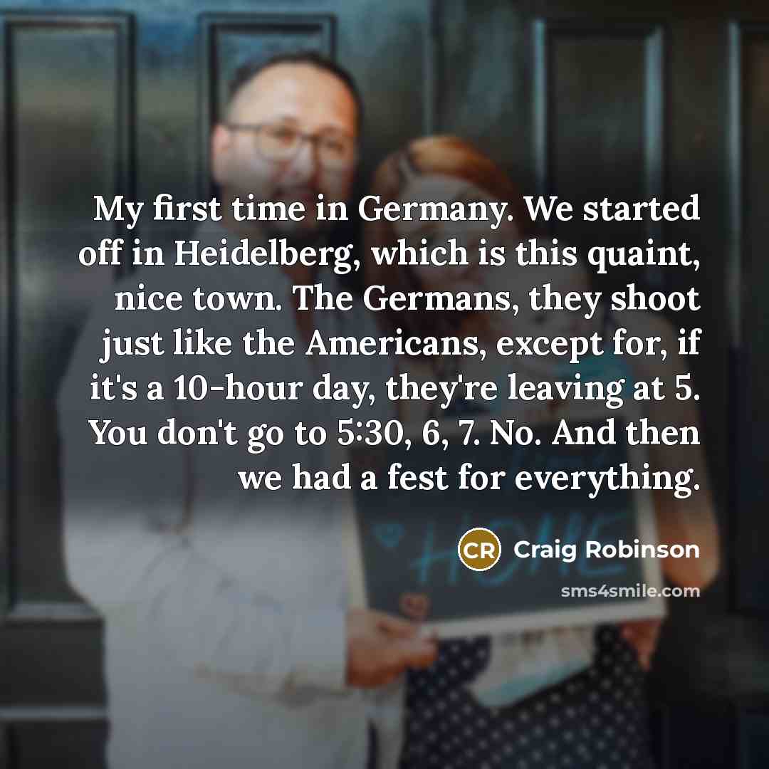 “My first time in Germany. We started off in Heidelberg, which is this quaint, nice town. The Germans, they shoot just like the Americans, except for, if it's a 10-hour day, they're leaving at 5. You don't go to 5:30, 6, 7. No. And then we had a fest for everything.” quote by Craig Robinson
