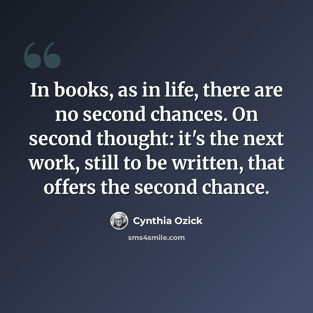 “In books, as in life, there are no second chances. On second thought: it's the next work, still to be written, that offers the second chance.” quote by Cynthia Ozick