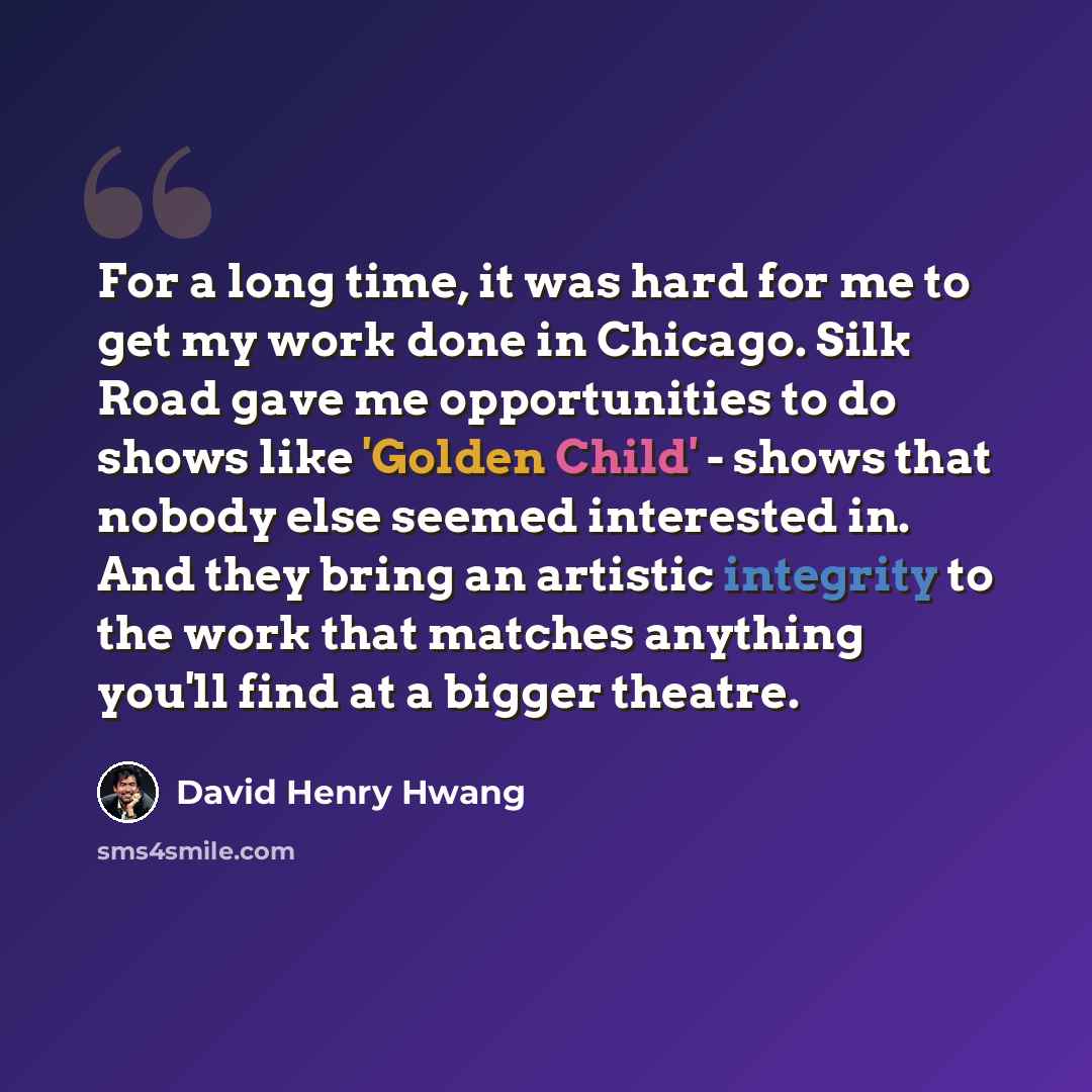 “For a long time, it was hard for me to get my work done in Chicago. Silk Road gave me opportunities to do shows like 'Golden Child' - shows that nobody else seemed interested in. And they bring an artistic integrity to the work that matches anything you'll find at a bigger theatre.” quote by David Henry Hwang