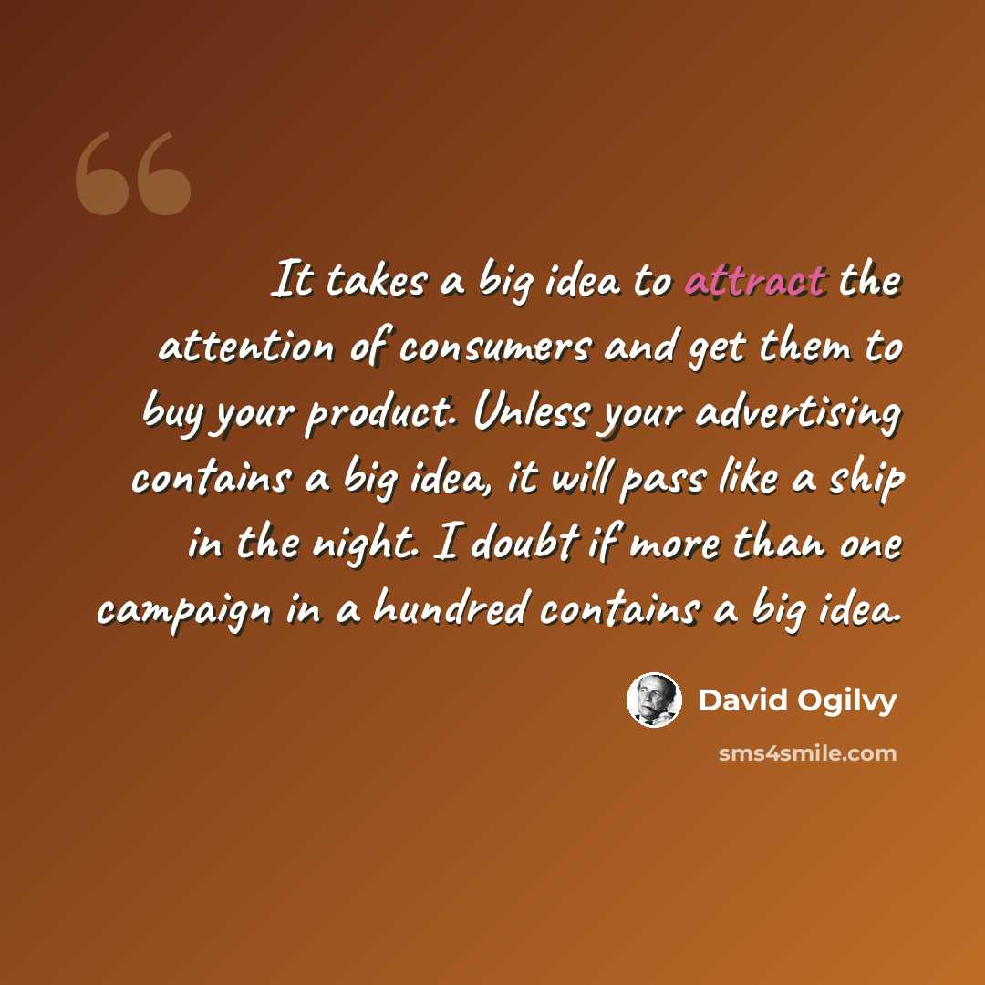 “It takes a big idea to attract the attention of consumers and get them to buy your product. Unless your advertising contains a big idea, it will pass like a ship in the night. I doubt if more than one campaign in a hundred contains a big idea.” quote by David Ogilvy