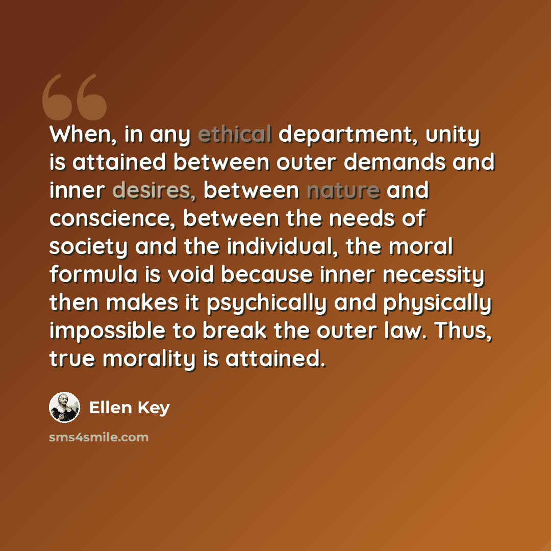 “When, in any ethical department, unity is attained between outer demands and inner desires, between nature and conscience, between the needs of society and the individual, the moral formula is void because inner necessity then makes it psychically and physically impossible to break the outer law…” quote by Ellen Key