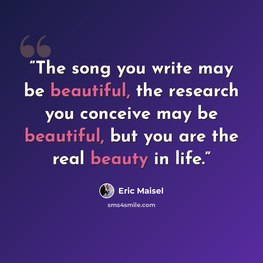 “The song you write may be beautiful, the research you conceive may be beautiful, but you are the real beauty in life.” quote by Eric Maisel