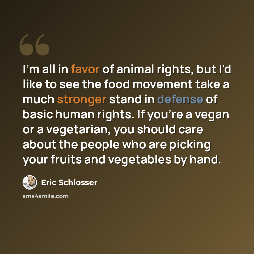 “I'm all in favor of animal rights, but I'd like to see the food movement take a much stronger stand in defense of basic human rights. If you're a vegan or a vegetarian, you should care about the people who are picking your fruits and vegetables by hand.” quote by Eric Schlosser
