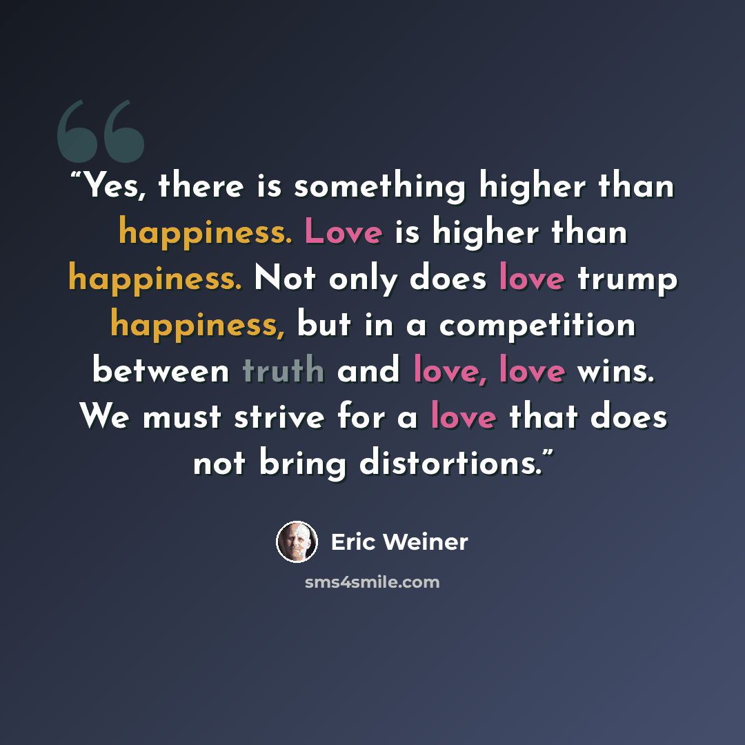 “Yes, there is something higher than happiness. Love is higher than happiness. Not only does love trump happiness, but in a competition between truth and love, love wins. We must strive for a love that does not bring distortions.” quote by Eric Weiner