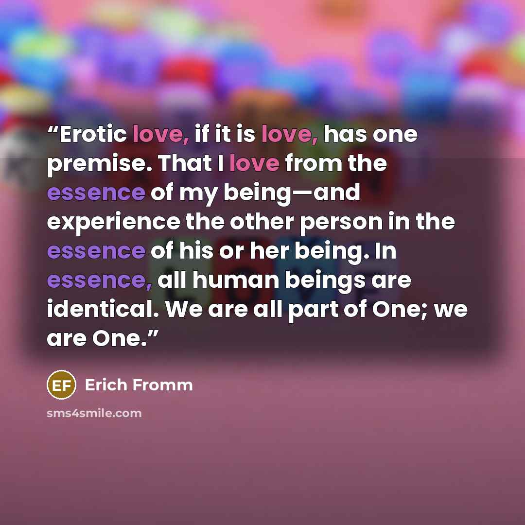 “Erotic love, if it is love, has one premise. That I love from the essence of my being—and experience the other person in the essence of his or her being. In essence, all human beings are identical. We are all part of One; we are One.” quote by Erich Fromm