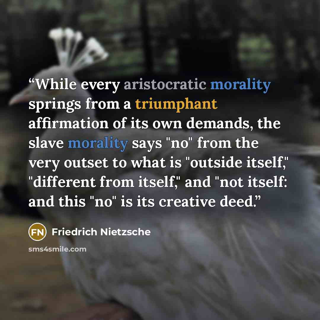 “While every aristocratic morality springs from a triumphant affirmation of its own demands, the slave morality says "no" from the very outset to what is "outside itself," "different from itself," and "not itself: and this "no" is its creative deed.” quote by Friedrich Nietzsche