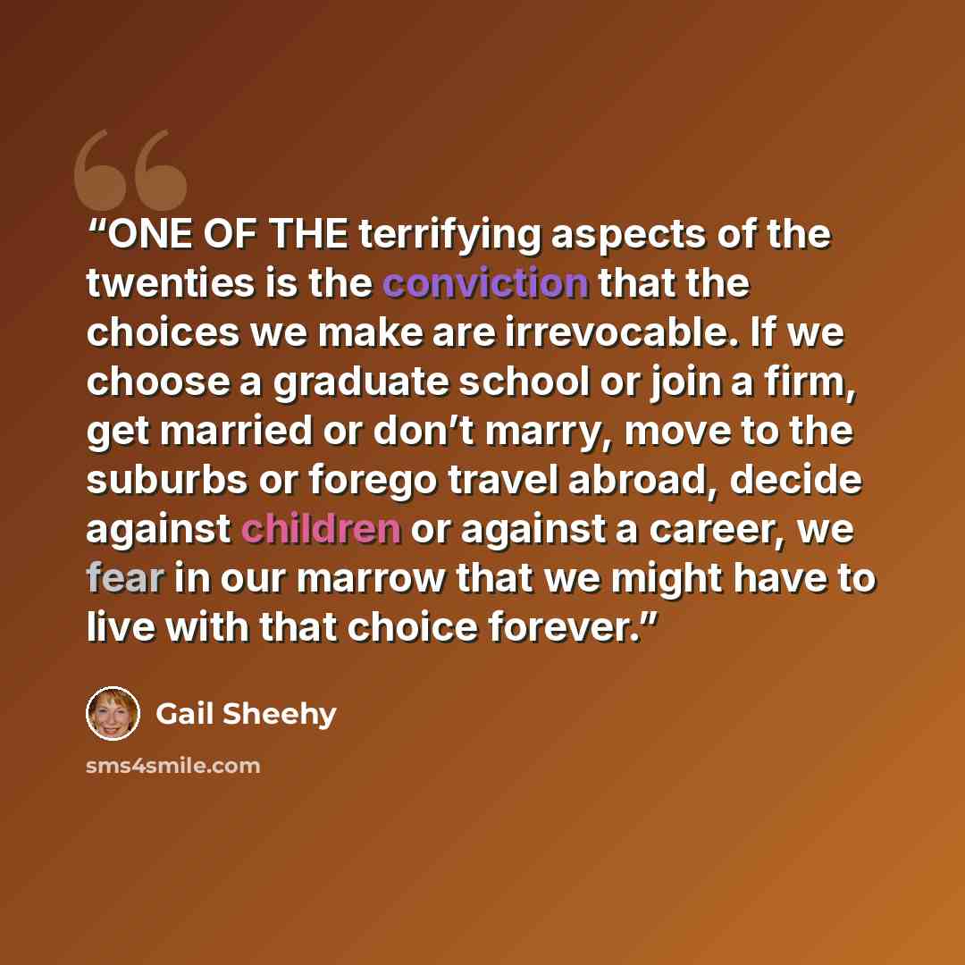 “ONE OF THE terrifying aspects of the twenties is the conviction that the choices we make are irrevocable. If we choose a graduate school or join a firm, get married or don’t marry, move to the suburbs or forego travel abroad, decide against children or against a career, we fear in our marrow that…” quote by Gail Sheehy