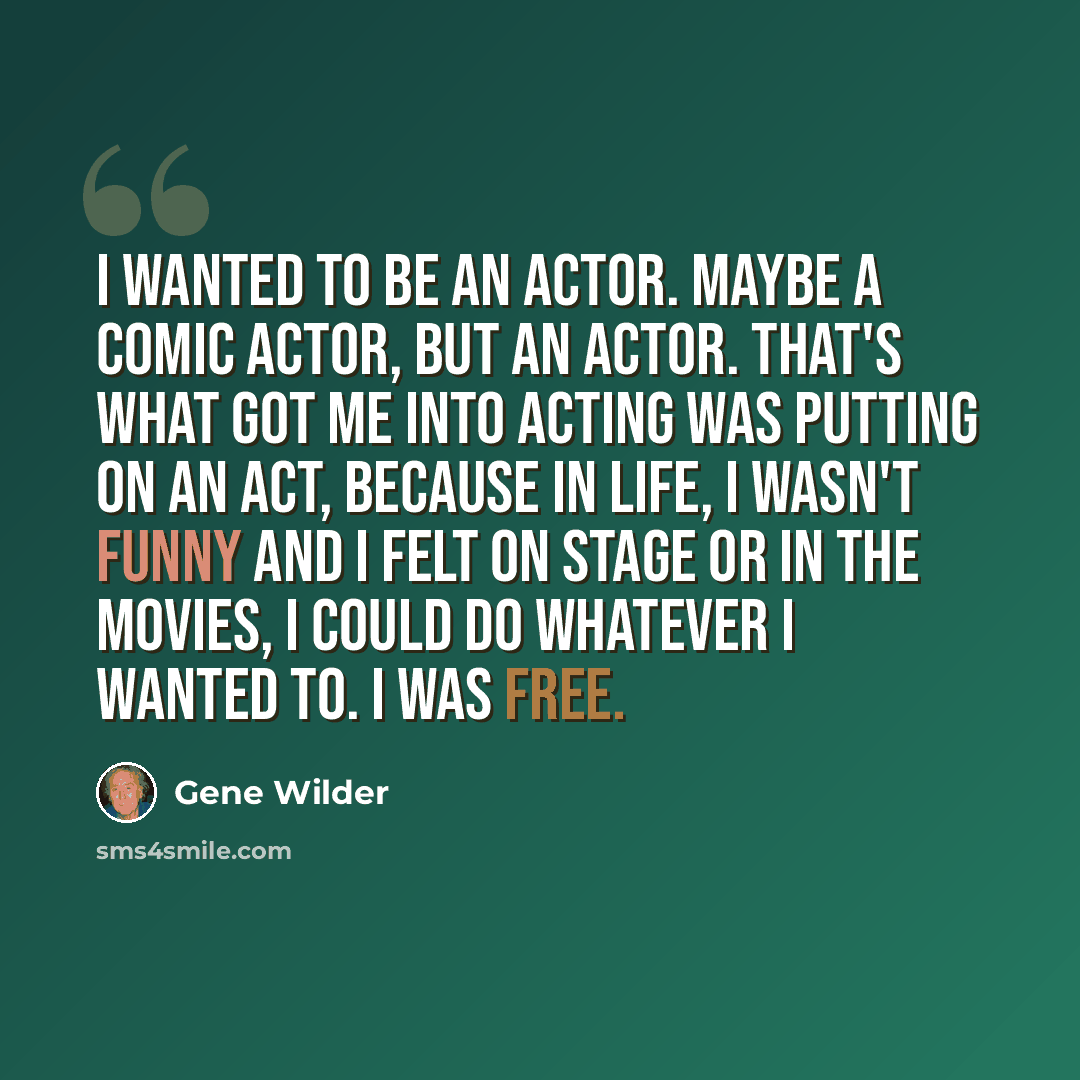 “I wanted to be an actor. Maybe a comic actor, but an actor. That's what got me into acting was putting on an act, because in life, I wasn't funny and I felt on stage or in the movies, I could do whatever I wanted to. I was free.” quote by Gene Wilder