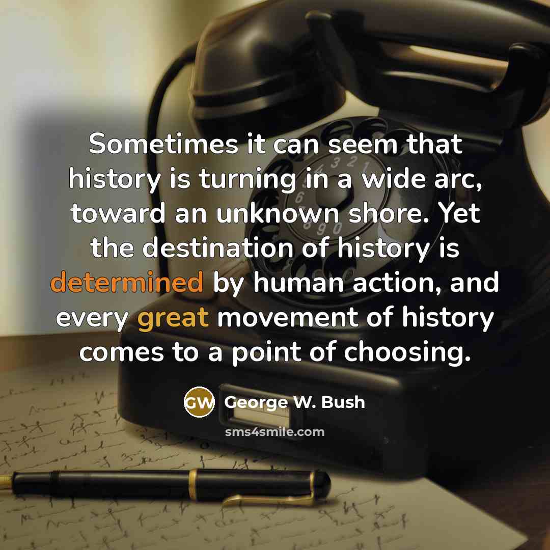 “Sometimes it can seem that history is turning in a wide arc, toward an unknown shore. Yet the destination of history is determined by human action, and every great movement of history comes to a point of choosing.” quote by George W. Bush