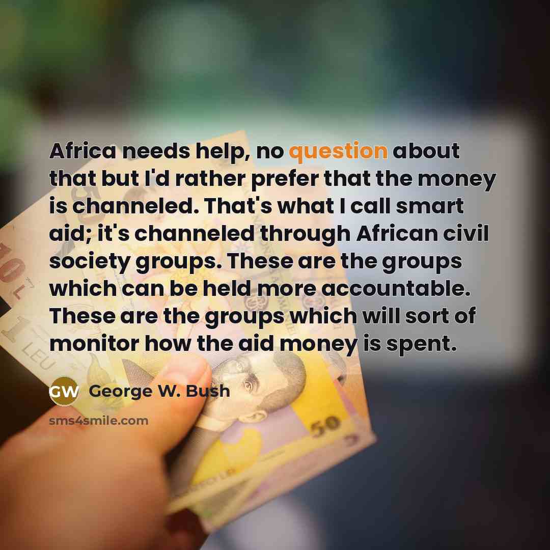 “Africa needs help, no question about that but I'd rather prefer that the money is channeled. That's what I call smart aid; it's channeled through African civil society groups. These are the groups which can be held more accountable. These are the groups which will sort of monitor how the aid money…” quote by George W. Bush