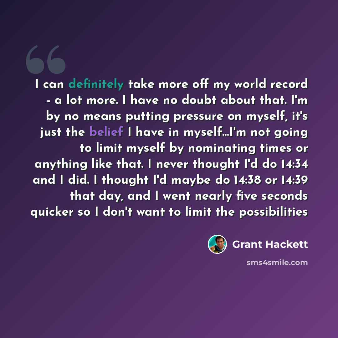 “I can definitely take more off my world record - a lot more. I have no doubt about that. I'm by no means putting pressure on myself, it's just the belief I have in myself…I'm not going to limit myself by nominating times or anything like that. I never thought I'd do 14:34 and I did. I thought I'd…” quote by Grant Hackett
