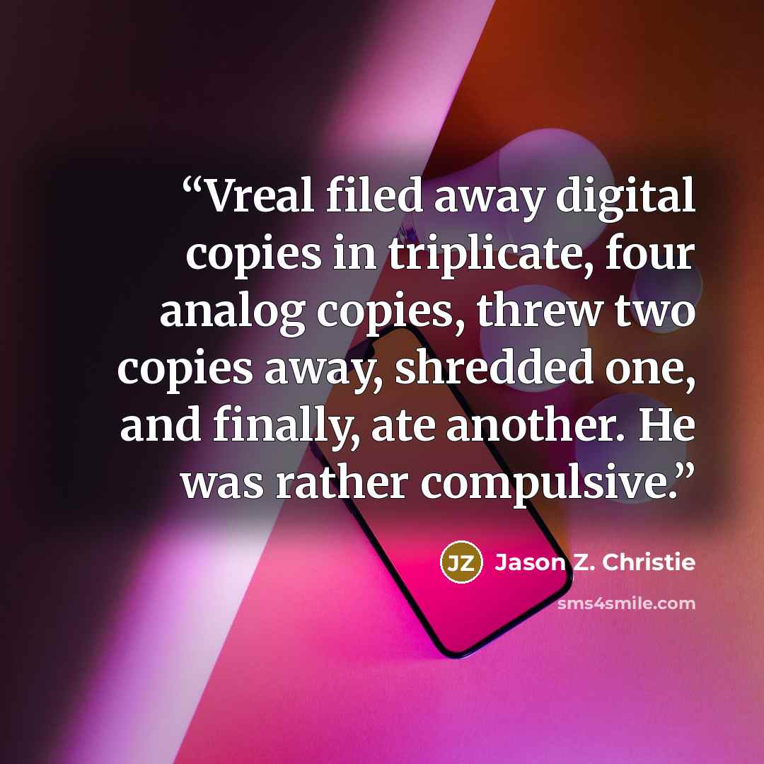 “Vreal filed away digital copies in triplicate, four analog copies, threw two copies away, shredded one, and finally, ate another. He was rather compulsive.” quote by Jason Z. Christie