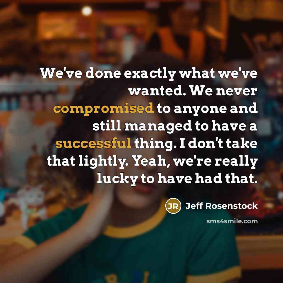 “We've done exactly what we've wanted. We never compromised to anyone and still managed to have a successful thing. I don't take that lightly. Yeah, we're really lucky to have had that.” quote by Jeff Rosenstock