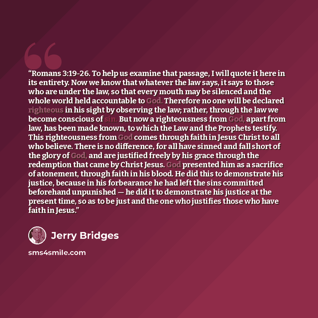 “Romans 3:19-26. To help us examine that passage, I will quote it here in its entirety. Now we know that whatever the law says, it says to those who are under the law, so that every mouth may be silenced and the whole world held accountable to God. Therefore no one will be declared righteous in his…” quote by Jerry Bridges