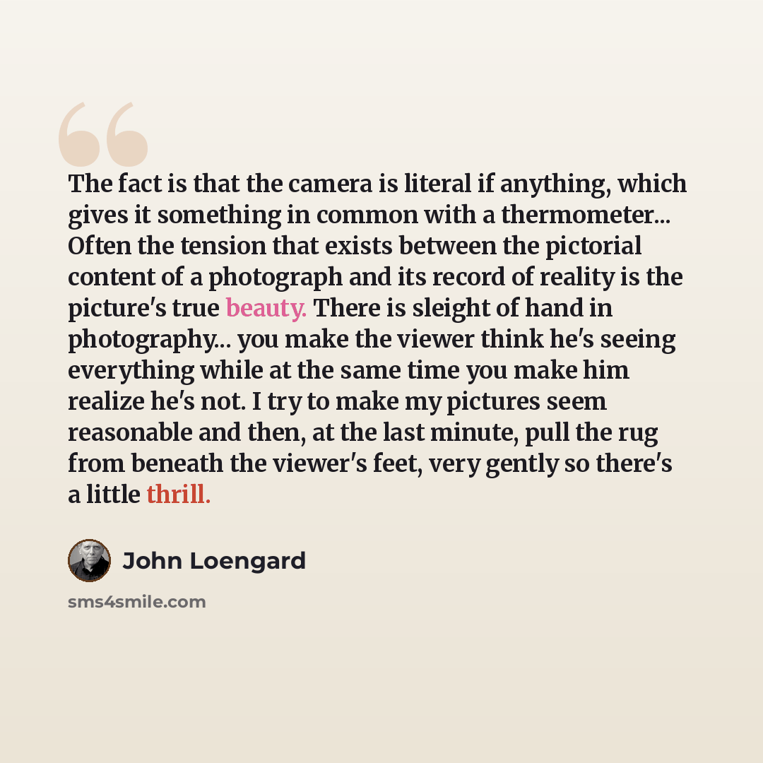 “The fact is that the camera is literal if anything, which gives it something in common with a thermometer... Often the tension that exists between the pictorial content of a photograph and its record of reality is the picture's true beauty. There is sleight of hand in photography... you make the…” quote by John Loengard
