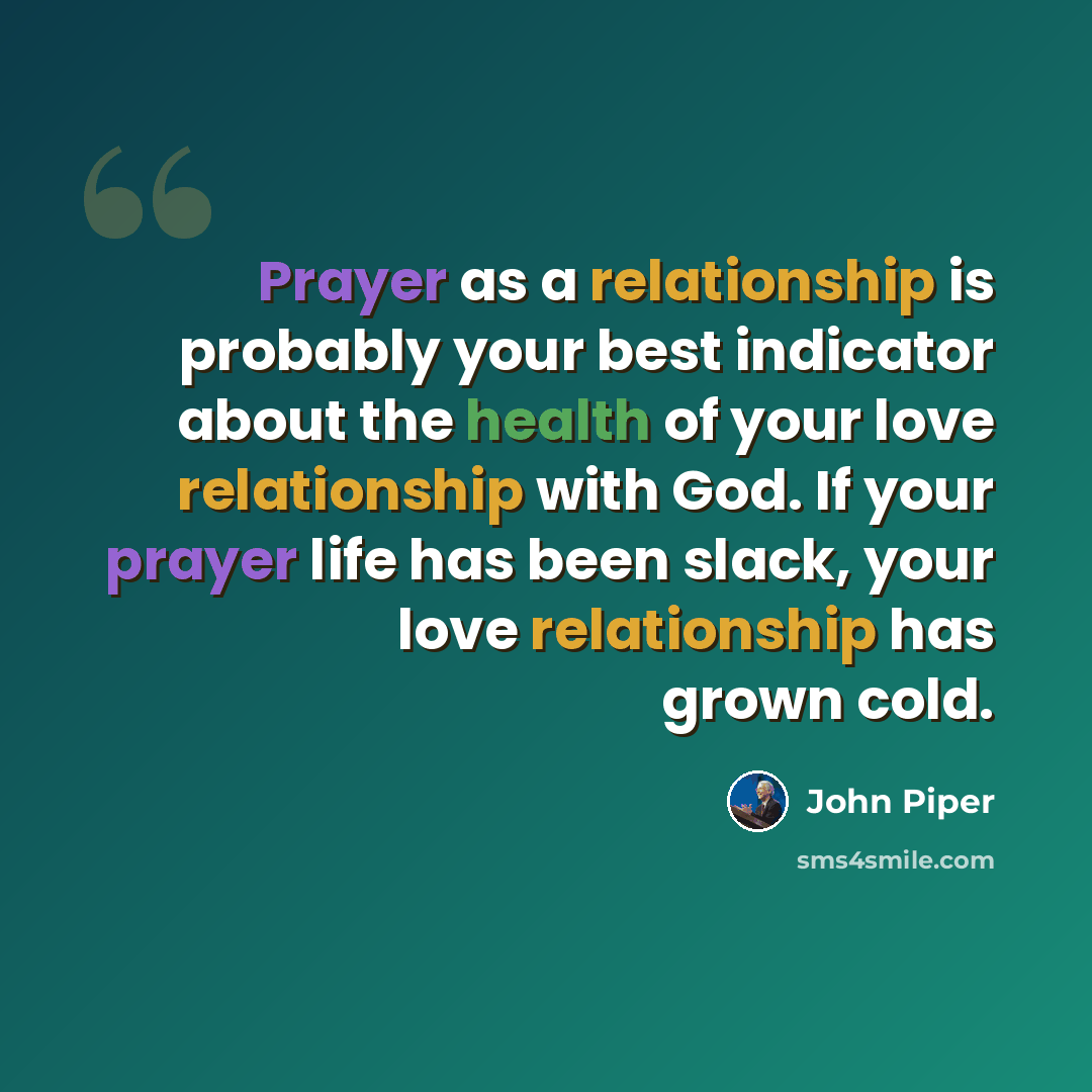 “Prayer as a relationship is probably your best indicator about the health of your love relationship with God. If your prayer life has been slack, your love relationship has grown cold.” quote by John Piper