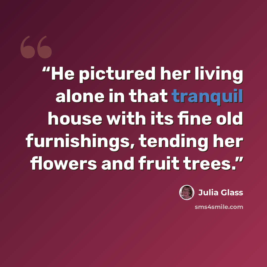 “He pictured her living alone in that tranquil house with its fine old furnishings, tending her flowers and fruit trees.” quote by Julia Glass