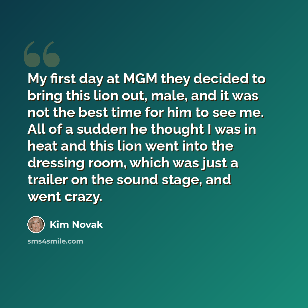 “My first day at MGM they decided to bring this lion out, male, and it was not the best time for him to see me. All of a sudden he thought I was in heat and this lion went into the dressing room, which was just a trailer on the sound stage, and went crazy.” quote by Kim Novak
