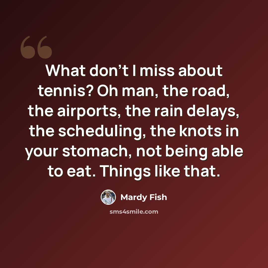 “What don't I miss about tennis? Oh man, the road, the airports, the rain delays, the scheduling, the knots in your stomach, not being able to eat. Things like that.” quote by Mardy Fish
