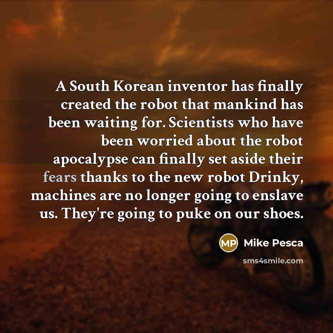 “A South Korean inventor has finally created the robot that mankind has been waiting for. Scientists who have been worried about the robot apocalypse can finally set aside their fears thanks to the new robot Drinky, machines are no longer going to enslave us. They're going to puke on our shoes.” quote by Mike Pesca
