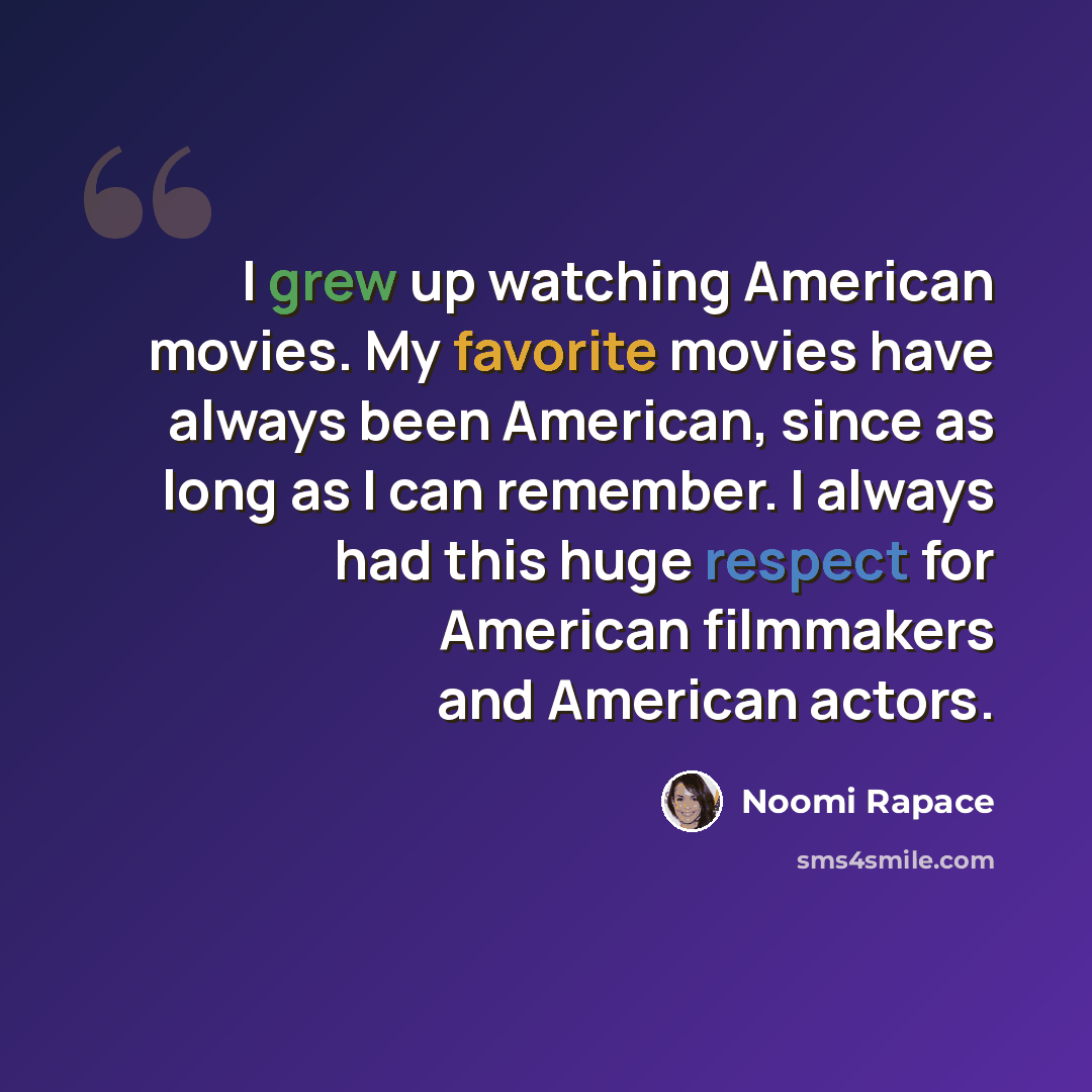 “I grew up watching American movies. My favorite movies have always been American, since as long as I can remember. I always had this huge respect for American filmmakers and American actors.” quote by Noomi Rapace