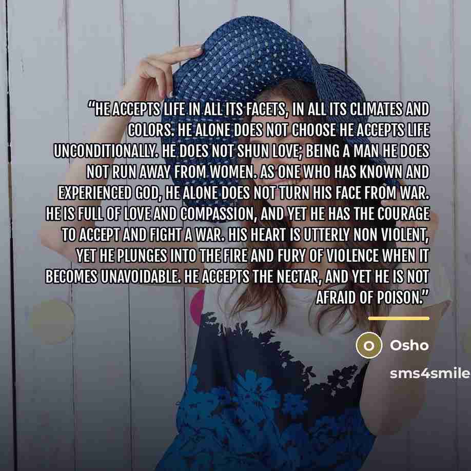 “He accepts life in all its facets, in all its climates and colors. He alone does not choose he accepts life unconditionally. He does not shun love; being a man he does not run away from women. As one who has known and experienced God, he alone does not turn his face from war. He is full of love…” quote by Osho