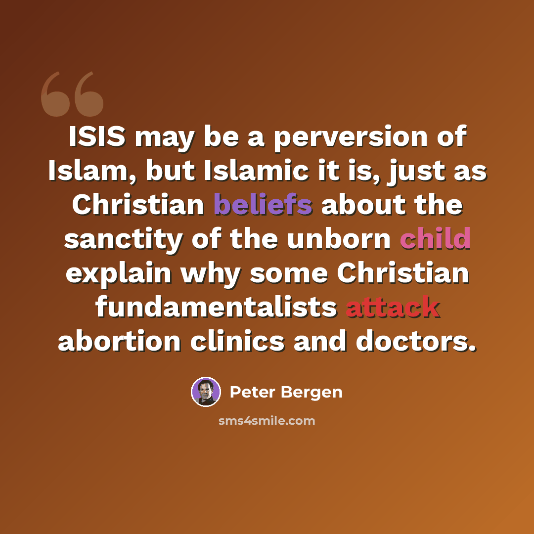 “ISIS may be a perversion of Islam, but Islamic it is, just as Christian beliefs about the sanctity of the unborn child explain why some Christian fundamentalists attack abortion clinics and doctors.” quote by Peter Bergen