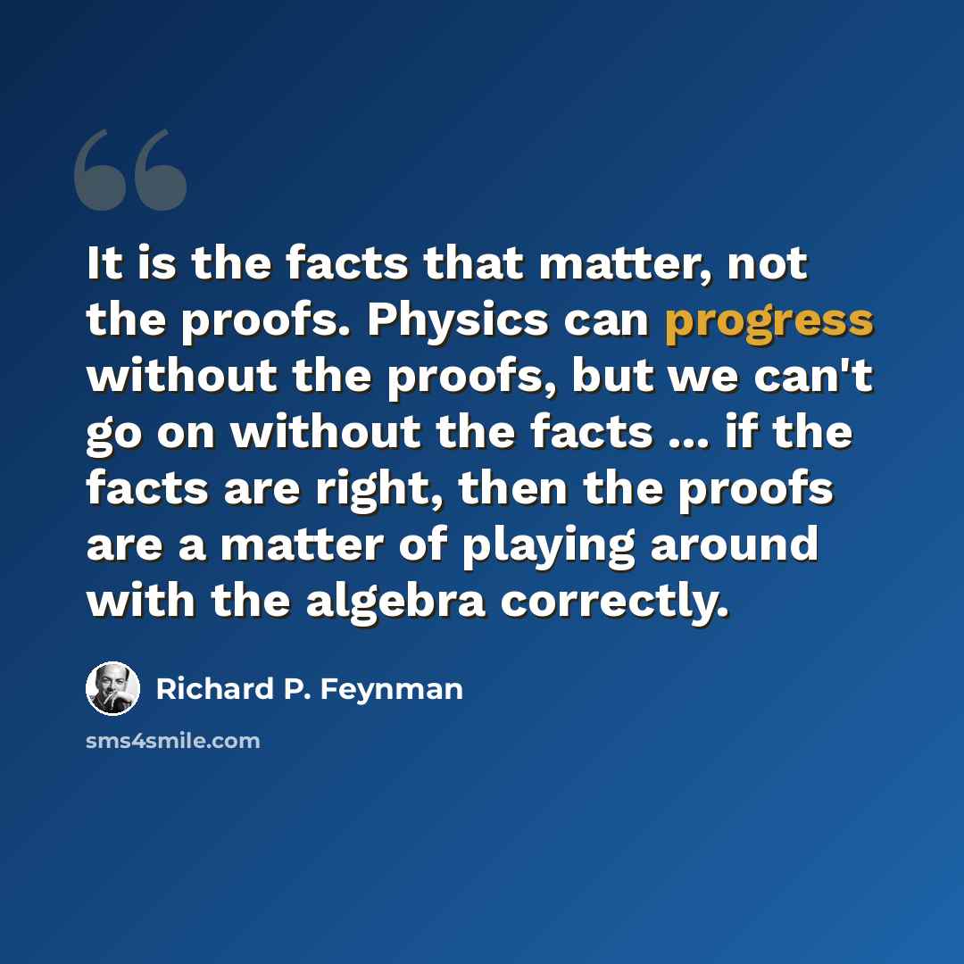 “It is the facts that matter, not the proofs. Physics can progress without the proofs, but we can't go on without the facts ... if the facts are right, then the proofs are a matter of playing around with the algebra correctly.” quote by Richard P. Feynman