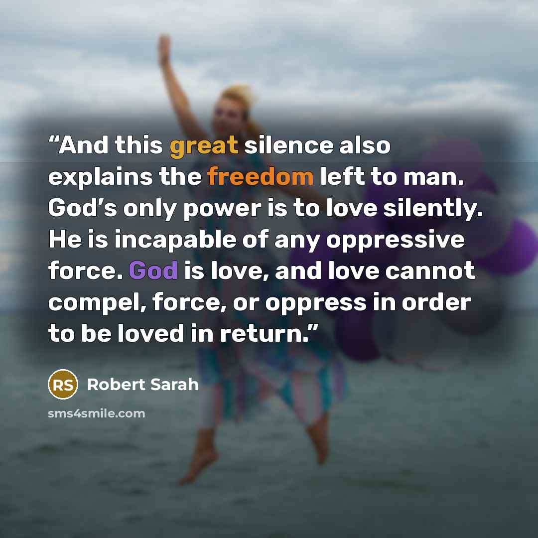 “And this great silence also explains the freedom left to man. God’s only power is to love silently. He is incapable of any oppressive force. God is love, and love cannot compel, force, or oppress in order to be loved in return.” quote by Robert Sarah