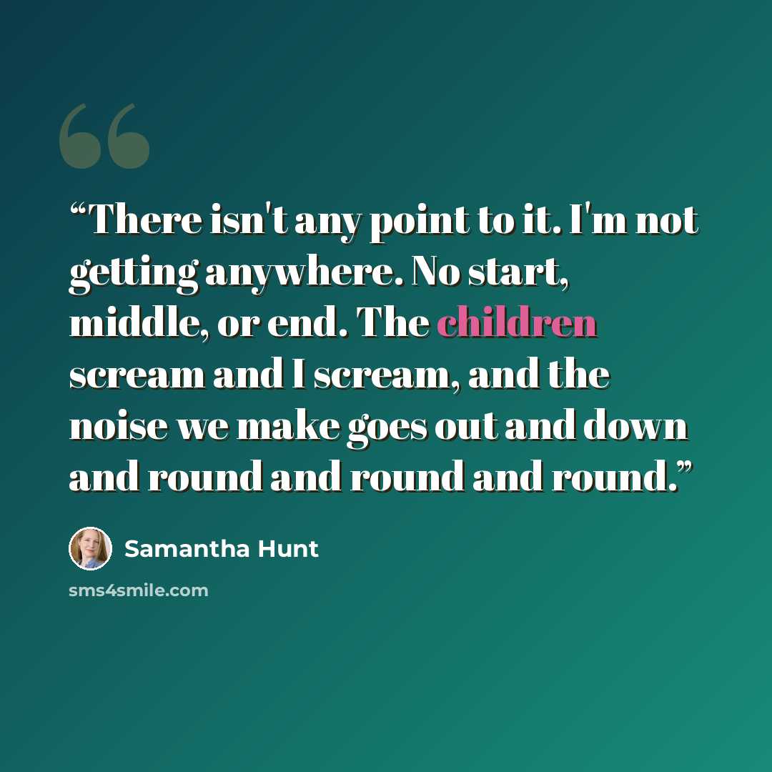 “There isn't any point to it. I'm not getting anywhere. No start, middle, or end. The children scream and I scream, and the noise we make goes out and down and round and round and round.” quote by Samantha Hunt