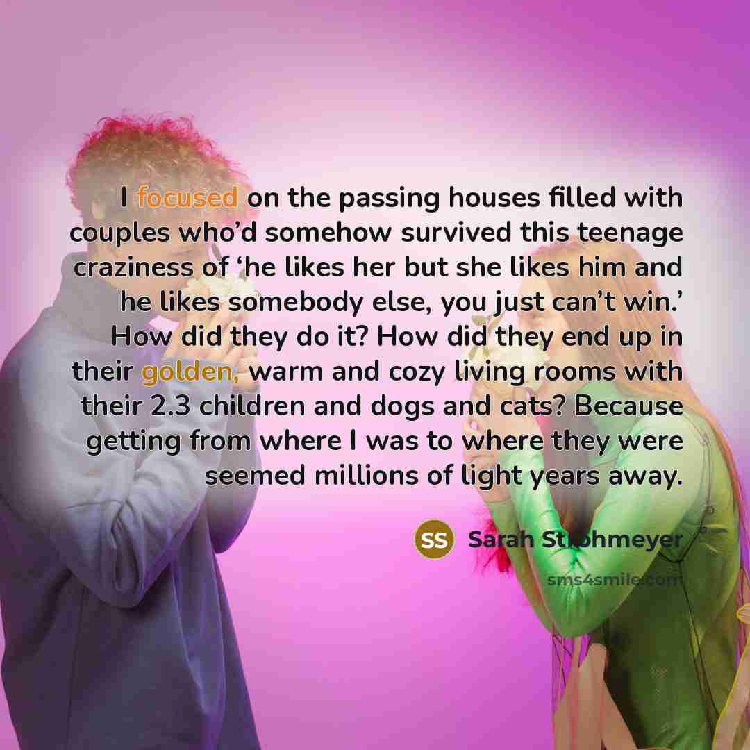 “I focused on the passing houses filled with couples who’d somehow survived this teenage craziness of ‘he likes her but she likes him and he likes somebody else, you just can’t win.’ How did they do it? How did they end up in their golden, warm and cozy living rooms with their 2.3 children and dogs…” quote by Sarah Strohmeyer